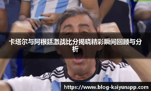 卡塔尔与阿根廷激战比分揭晓精彩瞬间回顾与分析